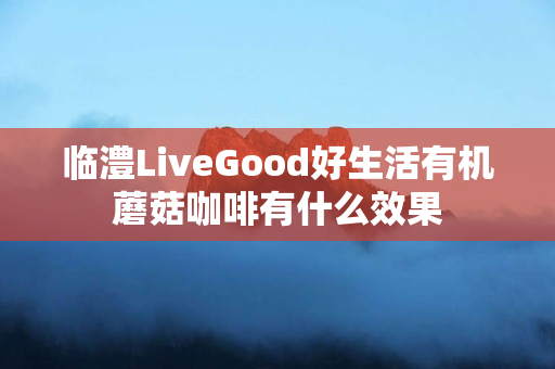 临澧LiveGood好生活有机蘑菇咖啡有什么效果