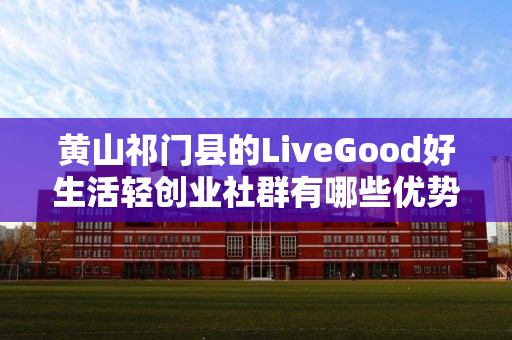 黄山祁门县的LiveGood好生活轻创业社群有哪些优势