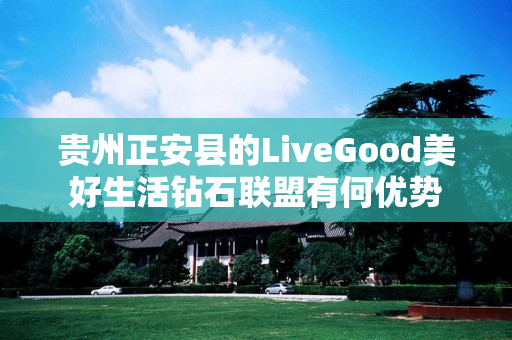 贵州正安县的LiveGood美好生活钻石联盟有何优势