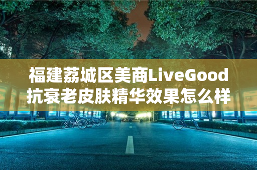 福建荔城区美商LiveGood抗衰老皮肤精华效果怎么样