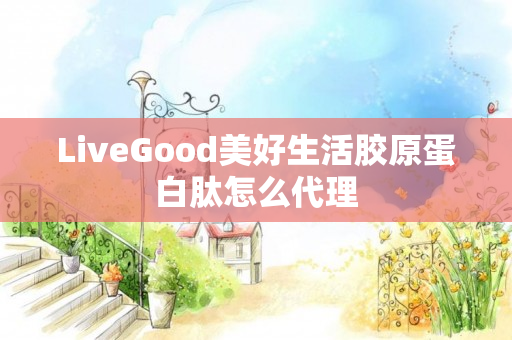 LiveGood美好生活胶原蛋白肽怎么代理