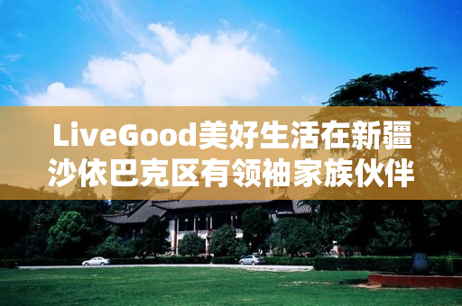 LiveGood美好生活在新疆沙依巴克区有领袖家族伙伴吗