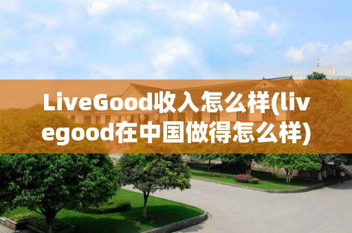 LiveGood收入怎么样(livegood在中国做得怎么样)