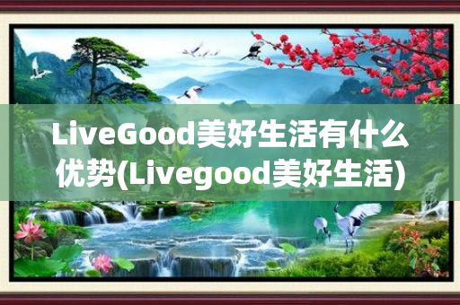 LiveGood美好生活有什么优势(Livegood美好生活)