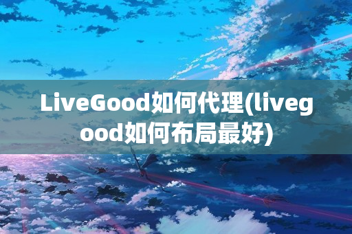 LiveGood如何代理(livegood如何布局最好)