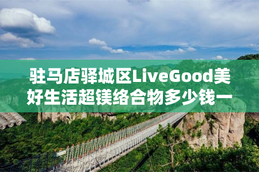 驻马店驿城区LiveGood美好生活超镁络合物多少钱一瓶