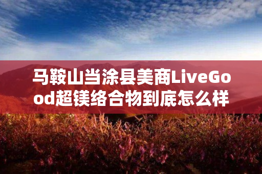 马鞍山当涂县美商LiveGood超镁络合物到底怎么样